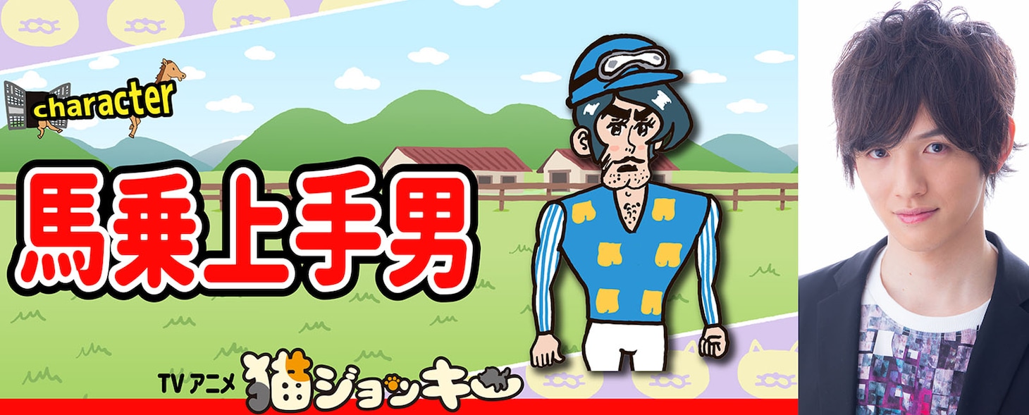馬乗上手男（CV：大野智敬）
馬に乗るのがうまい、百戦錬磨のスタージョッキー。あらゆる競走馬を勝たせてきた「勝利請負人」で、馬主からのオファーはひっきりなしの人気者だが、なぜか猫ジョッキーを執拗にライバル視する。きれいに割れたアゴがチャームポイント。