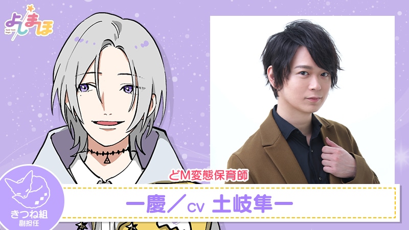 一慶（CV：土岐隼一）。子どもたちにいじられるのが最高の悦びという少し“アブナイ”人。ピアノが得意で、保育師になる前はピアニストを夢見ていた。辛党で、なんでもタバスコを入れる味覚音痴。