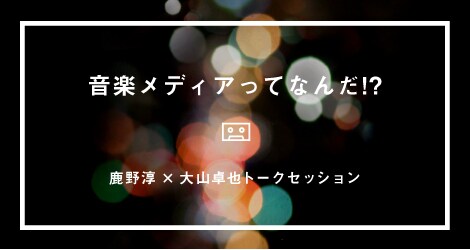「音楽メディアってなんだ!? - 鹿野淳×大山卓也トークセッション」バナー