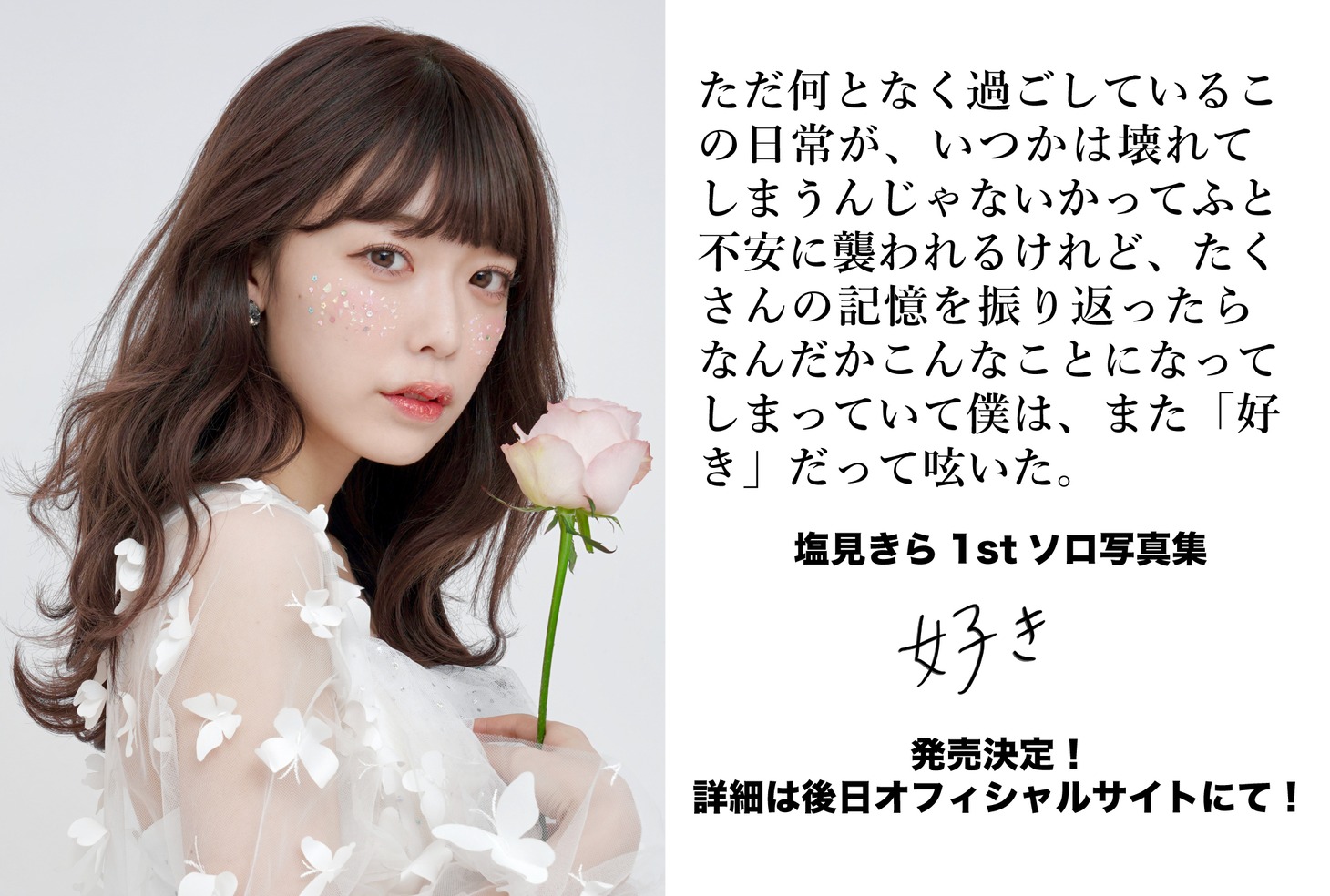 塩見きら1st写真集「ただ何となく過ごしているこの日常が、いつかは壊れてしまうんじゃないかってふと不安に襲われるけれど、たくさんの記憶を振り返ったらなんだかこんなことになってしまっていて僕は、また『好き』だって呟いた。」告知ビジュアル