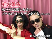 「虹の黄昏MAXXXお楽しみ会☆ブチあげゴールデンタイム VOL.002」