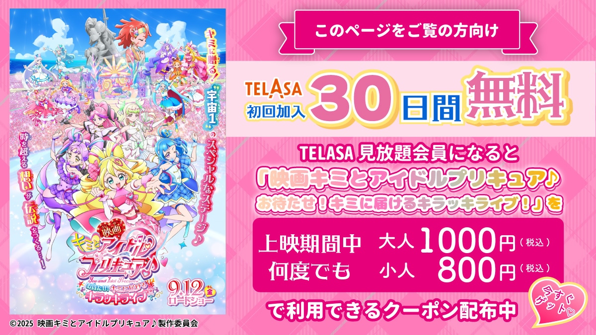 このページをご覧の方向け TELASA初回加入30日間無料 TELASA見放題会員になると「映画キミとアイドルプリキュア♪ お待たせ！キミに届けるキラッキライブ！」を上映期間中何度でも 大人1000円（税込）小人800円（税込）で利用できるクーポン配布中