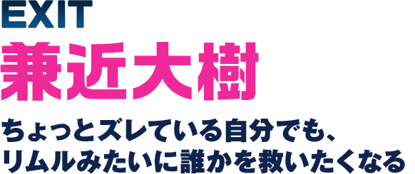 第1回 EXIT兼近大樹 ちょっとズレている自分でも、リムルみたいに誰かを救いたくなる