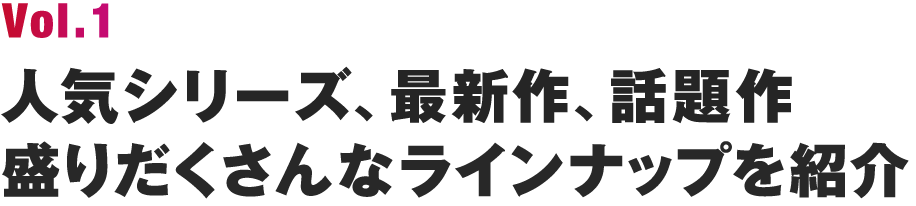 Vol.1 人気シリーズ、最新作、話題作、盛りだくさんなラインナップを紹介
