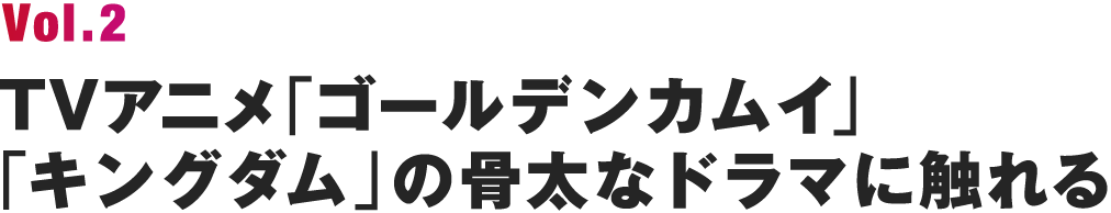 Vol.2 TVアニメ「ゴールデンカムイ」「キングダム」の骨太なドラマに触れる