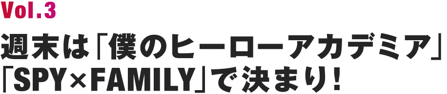 Vol.3 週末は「僕のヒーローアカデミア」「SPY×FAMILY」で決まり!