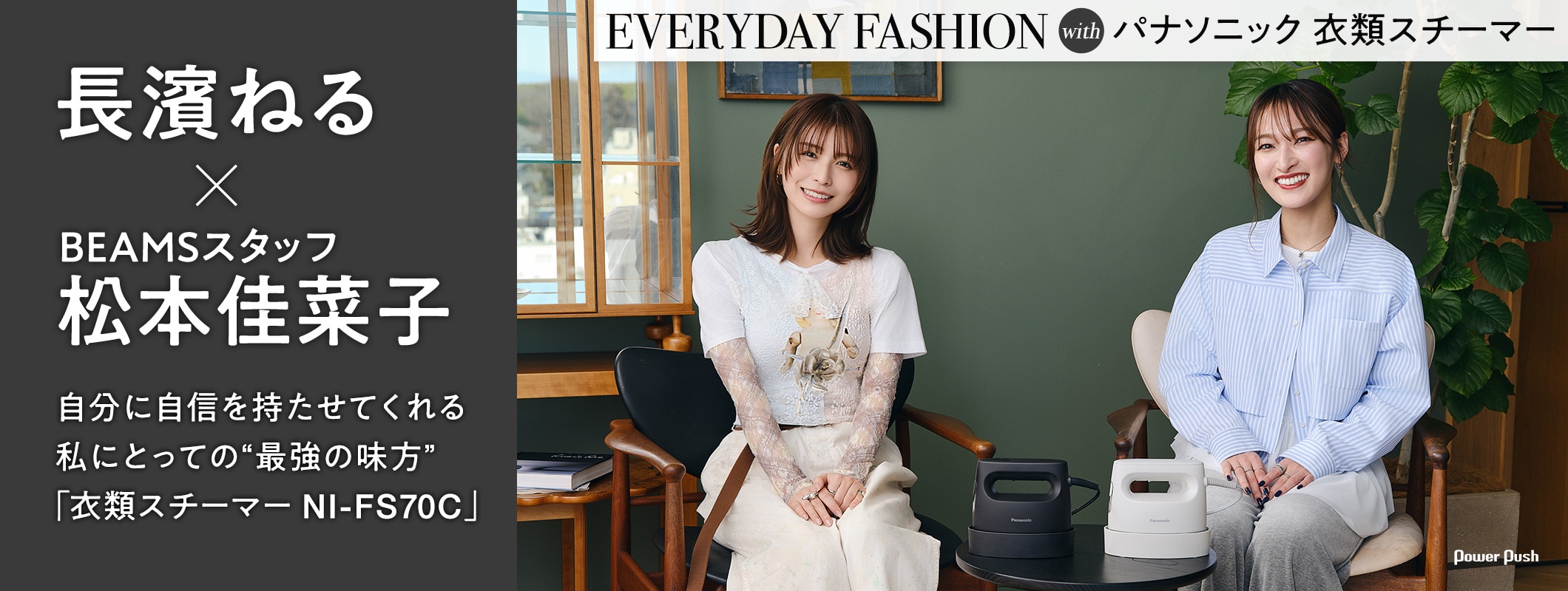 EVERYDAY FASHION with パナソニック 衣類スチーマー|長濱ねる×BEAMSスタッフ松本佳菜子 自分に自信を持たせてくれる私にとっての“最強の味方”「衣類スチーマー NI-FS70C」