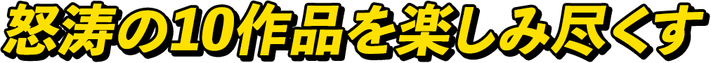 怒涛の10作品を楽しみ尽くす