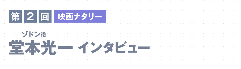 第2回　映画ナタリー 堂本光一（ゾドン役）インタビュー coming soon