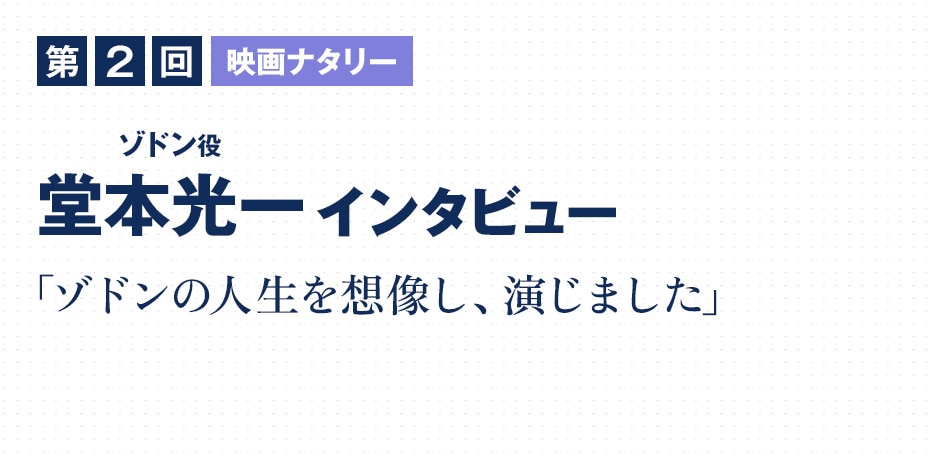 第2回　映画ナタリー 堂本光一（ゾドン役）インタビュー 「ゾドンの人生を想像し、演じました」