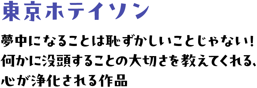 東京ホテイソン | 夢中になることは恥ずかしいことじゃない！何かに没頭することの大切さを教えてくれる、心が浄化される作品