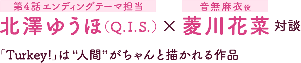 第1回：北澤ゆうほ（Q.I.S.）［第4話エンディングテーマ担当］×菱川花菜［音無麻衣役］対談 | 「Turkey!」は“人間”がちゃんと描かれる作品