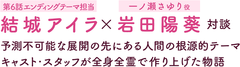 第3回：結城アイラ［第6話エンディングテーマ担当］×岩田陽葵［一ノ瀬さゆり役］対談 | 予測不可能な展開の先にある人間の根源的テーマ キャスト・スタッフが全身全霊で作り上げた物語