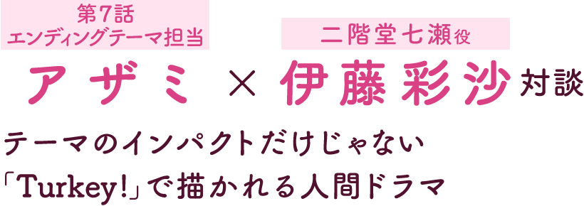 第4回：アザミ［第7話エンディングテーマ担当］×伊藤彩沙［二階堂七瀬役］ 対談 | テーマのインパクトだけじゃない 「Turkey!」で描かれる人間ドラマ