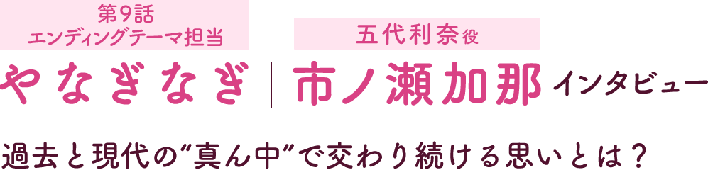 第5回：やなぎなぎ［第9話挿入歌担当］ 市ノ瀬加那［五代利奈役］インタビュー | 過去と現代の“真ん中”で交わり続ける思いとは？