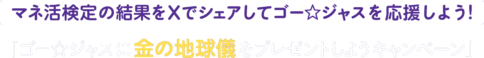 マネ活検定の結果をXでシェアしてゴー☆ジャスを応援しよう！「ゴー☆ジャスに金の地球儀をプレゼントしようキャンペーン」