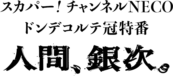 スカパー！ チャンネルNECO ドンデコルテ冠特番「人間、銀次。」