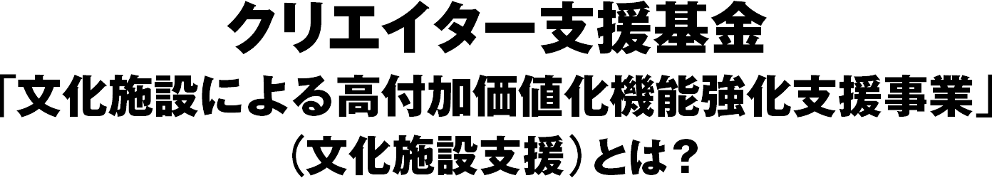  クリエイター支援基金「文化施設による高付加価値化機能強化支援事業」（文化施設支援）とは？ 